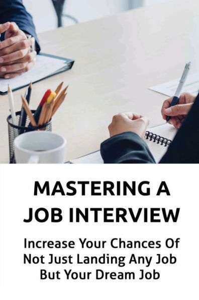 Mastering A Job Interview: Increase Your Chances Of Not Just Landing Any Job But Your Dream Job: