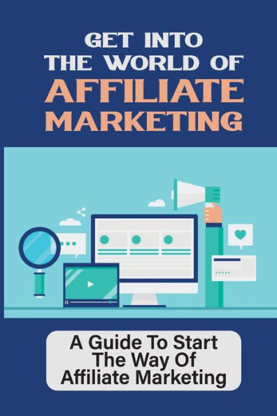 Get Into The World Of Affiliate Marketing: A Guide To Start The Way Of Affiliate Marketing: