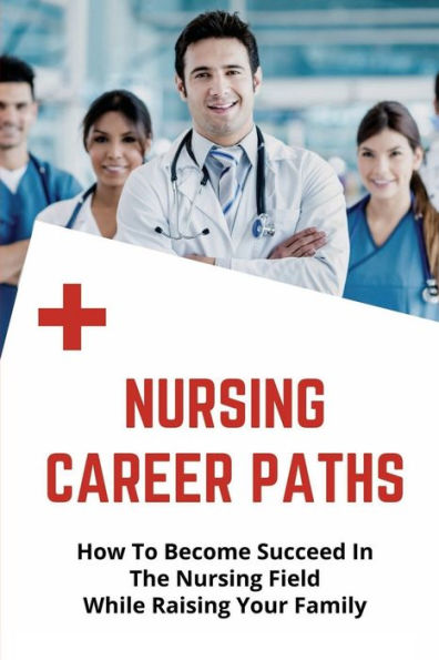 Nursing Career Paths: How To Become Succeed In The Nursing Field While Raising Your Family: