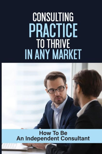 Consulting Practice To Thrive In Any Market: How To Be An Independent Consultant: