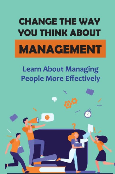 Change The Way You Think About Management: Learn About Managing People More Effectively: