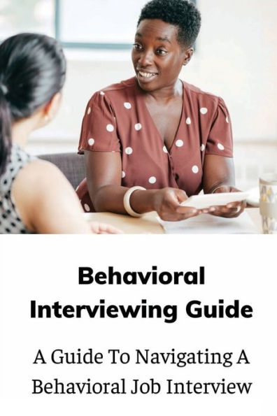 Behavioral Interviewing Guide: A Guide To Navigating A Behavioral Job Interview: