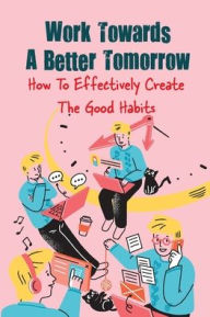 Title: Work Towards A Better Tomorrow: How To Effectively Create The Good Habits:, Author: Larraine Stoyer