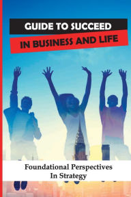 Title: Guide To Succeed In Business And Life: Foundational Perspectives In Strategy:, Author: Barbera Kuder