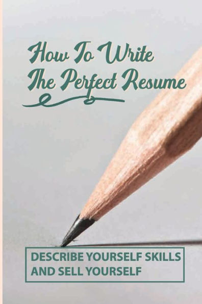 How To Write The Perfect Resume: Describe Yourself Skills And Sell Yourself: