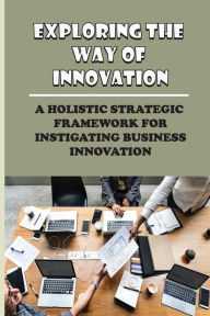 Title: Exploring The Way Of Innovation: A Holistic Strategic Framework For Instigating Business Innovation:, Author: Emmanuel Wibbens