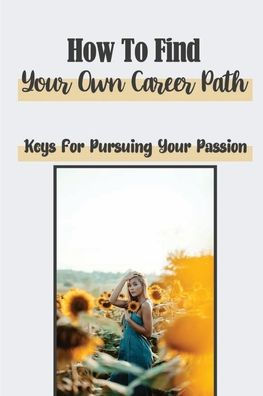 How To Find Your Own Career Path: Keys For Pursuing Your Passion: