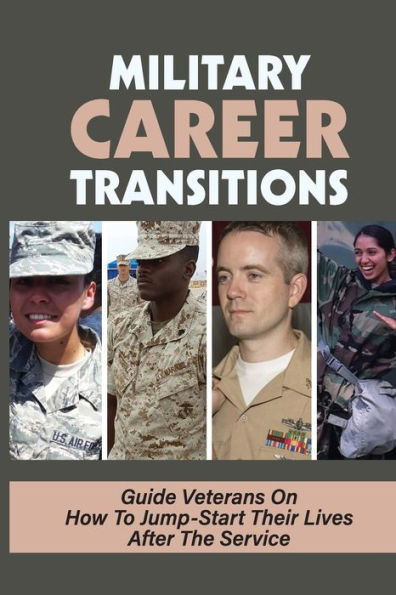 Military Career Transitions: Guide Veterans On How To Jump-Start Their Lives After The Service: