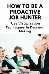 Title: How To Be A Proactive Job Hunter: Use Visualisation Techniques In Decision Making:, Author: Jame Exantus