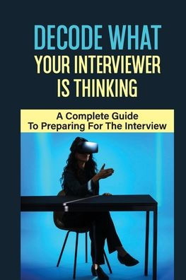 Decode What Your Interviewer Is Thinking: A Complete Guide To Preparing For The Interview: