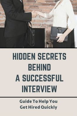 Hidden Secrets Behind A Successful Interview: Guide To Help You Get Hired Quickly: