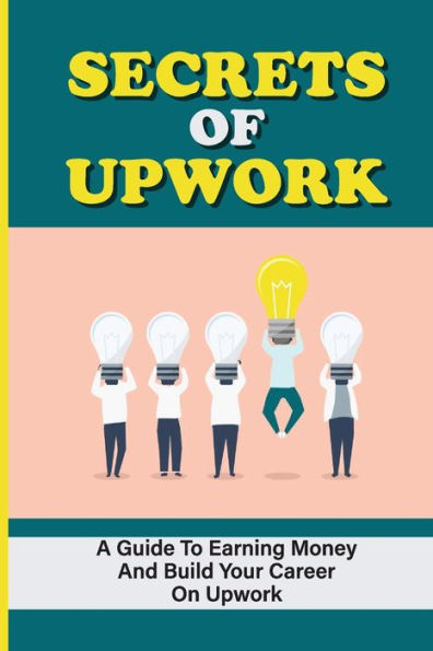 Secrets Of Upwork: A Guide To Earning Money And Build Your Career On Upwork: