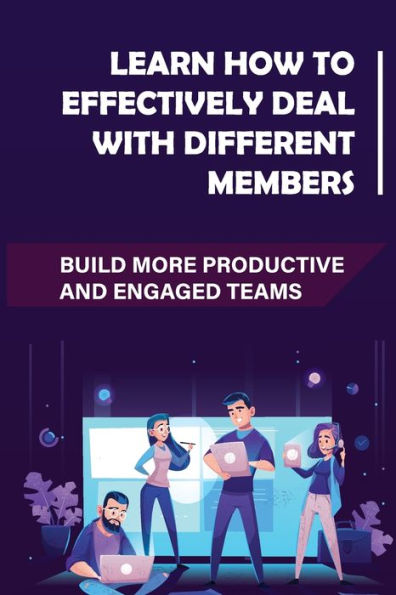 Learn How To Effectively Deal With Different Members: Build More Productive And Engaged Teams: