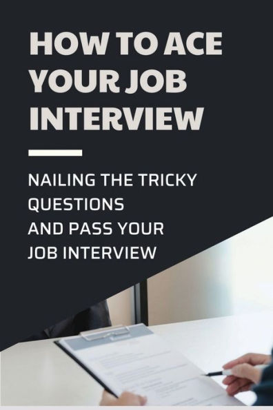 How To Ace Your Job Interview: Nailing The Tricky Questions And Pass Your Job Interview: