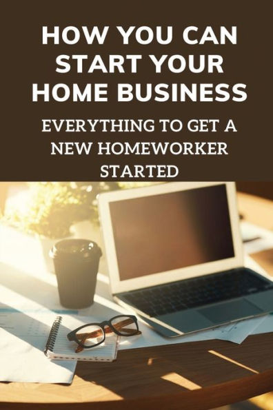 How You Can Start Your Home Business: Everything To Get A New Homeworker Started: