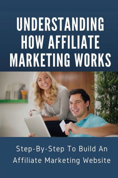 Understanding How Affiliate Marketing Works: Step-By-Step To Build An Affiliate Marketing Website: