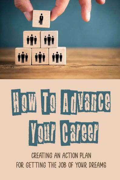 How To Advance Your Career: Creating An Action Plan For Getting The Job Of Your Dreams: