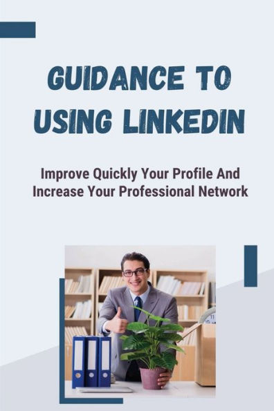 Guidance To Using LinkedIn: Improve Quickly Your Profile And Increase Your Professional Network: