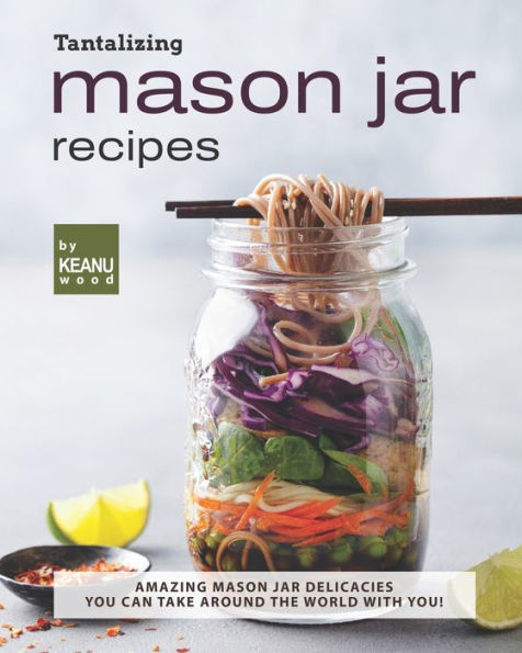 Tantalizing Mason Jar Recipes: Amazing Mason Jar Delicacies You Can Take around the World with You!