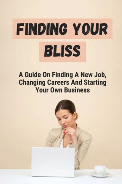 Finding Your Bliss: A Guide On Finding A New Job, Changing Careers And Starting Your Own Business: