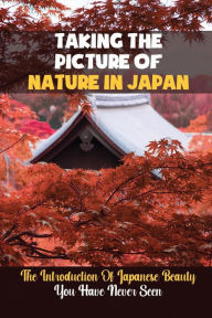 Title: Taking The Picture Of Nature In Japan: The Introduction Of Japanese Beauty You Have Never Seen:, Author: Martina Atwell