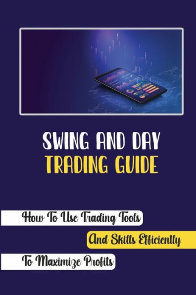 Swing And Day Trading Guide: How To Use Trading Tools And Skills Efficiently To Maximize Profits: