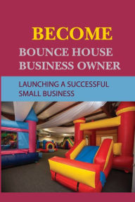 Title: Become Bounce House Business Owner: Launching A Successful Small Business:, Author: Refugio Orce