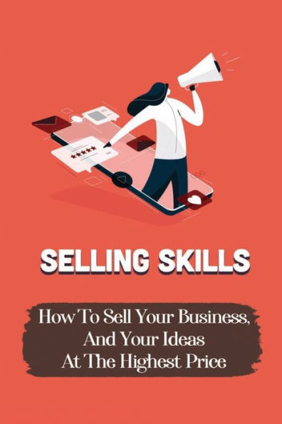 Selling Skills: How To Sell Your Business, And Your Ideas At The Highest Price:
