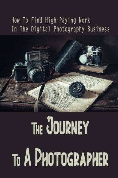 The Journey To A Photographer: How To Find High-Paying Work In The Digital Photography Business: