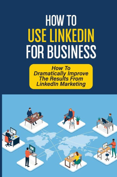 How To Use LinkedIn For Business: How To Dramatically Improve The Results From LinkedIn Marketing:
