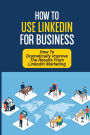 How To Use LinkedIn For Business: How To Dramatically Improve The Results From LinkedIn Marketing: