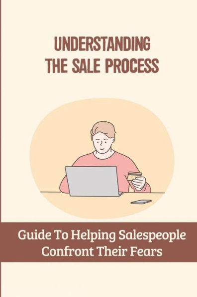 Understanding The Sale Process: Guide To Helping Salespeople Confront Their Fears: