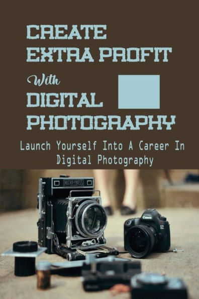 Create Extra Profit With Digital Photography: Launch Yourself Into A Career In Digital Photography: