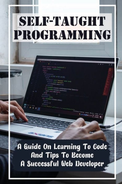 Self-Taught Programming: A Guide On Learning To Code And Tips To Become A Successful Web Developer: