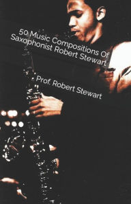 Title: 50 Music Compositions Of Saxophonist Robert Stewart, Author: Prof. Robert Stewart