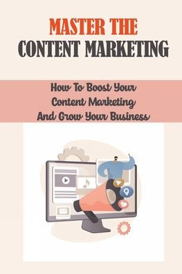Master The Content Marketing: How To Boost Your Content Marketing And Grow Your Business: