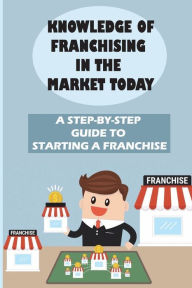 Title: Knowledge Of Franchising In The Market Today: A Step-By-Step Guide To Starting A Franchise:, Author: Danilo Lorey