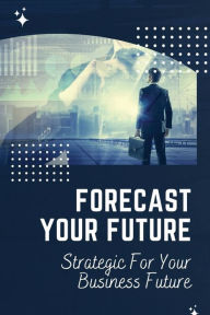 Title: Forecast Your Future: Strategic For Your Business Future:, Author: Scott Beiriger