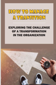 Title: How To Manage A Transition: Exploring The Challenge Of A Transformation In The Organization:, Author: Branden Mundorf