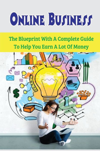 Online Business: The Blueprint With A Complete Guide To Help You Earn A Lot Of Money: