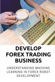 Title: Develop Forex Trading Business: Understanding Machine Learning In Forex Robot Development:, Author: Anjanette Wojner