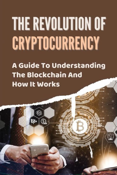 The Revolution Of Cryptocurrency: A Guide To Understanding The Blockchain And How It Works: