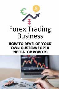 Title: Forex Trading Business: How To Develop Your Own Custom Forex Indicator Robots:, Author: Boyce Riner