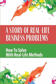 Title: A Story Of Real-Life Business Problems: How To Solve With Real-Life Methods:, Author: Daniel Renaud