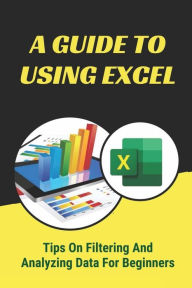 Title: A Guide To Using Excel: Tips On Filtering And Analyzing Data For Beginners:, Author: Petra Bastos