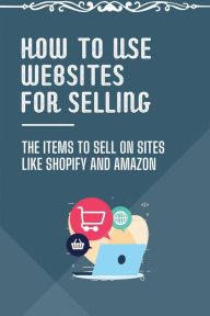 Title: How To Use Websites For Selling: The Items To Sell On Sites Like Shopify And Amazon:, Author: Randy Habig