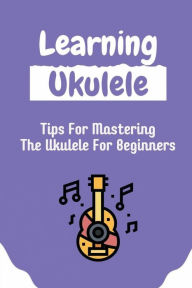 Title: Learning Ukulele: Tips For Mastering The Ukulele For Beginners:, Author: Leonardo Linson