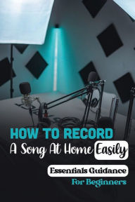 Title: How To Record A Song At Home Easily: Essentials Guidance For Beginners:, Author: Myles Vanslooten