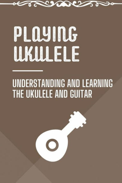 Playing Ukulele: Understanding And Learning The Ukulele And Guitar: