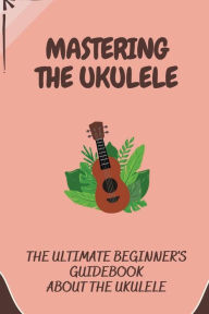 Title: Mastering The Ukulele: The Ultimate Beginner's Guidebook About The Ukulele:, Author: Jamaal Hysinger